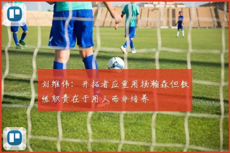 刘维伟：开拓者应重用杨瀚森但教练职责在于用人而非培养