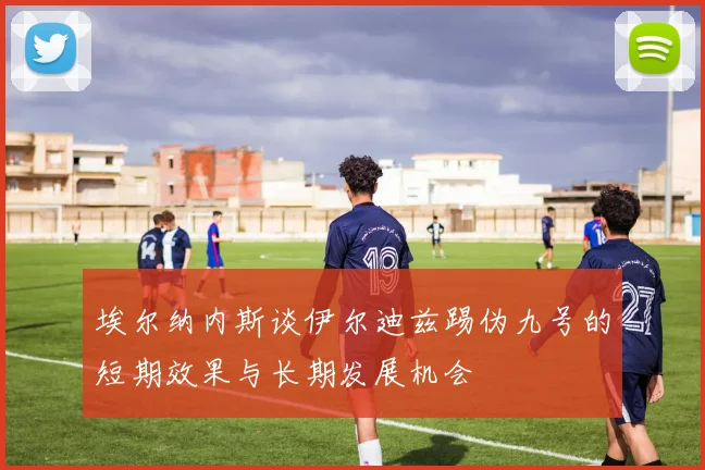 埃尔纳内斯谈伊尔迪兹踢伪九号的短期效果与长期发展机会