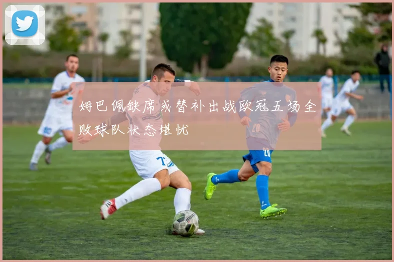 姆巴佩缺席或替补出战欧冠五场全败球队状态堪忧