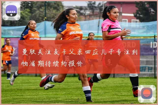 曼联关注麦卡父亲回应儿子专注利物浦期待续约报价