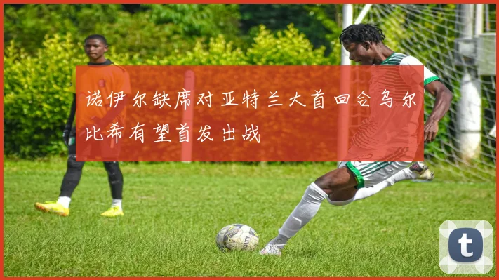 诺伊尔缺席对亚特兰大首回合乌尔比希有望首发出战