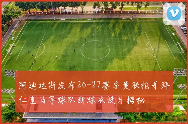阿迪达斯发布26-27赛季曼联枪手拜仁皇马等球队新球衣设计揭秘