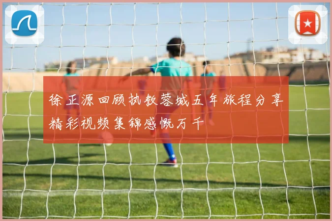 徐正源回顾执教蓉城五年旅程分享精彩视频集锦感慨万千
