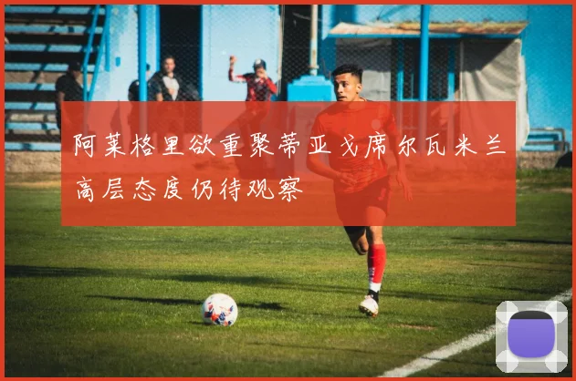 阿莱格里欲重聚蒂亚戈席尔瓦米兰高层态度仍待观察