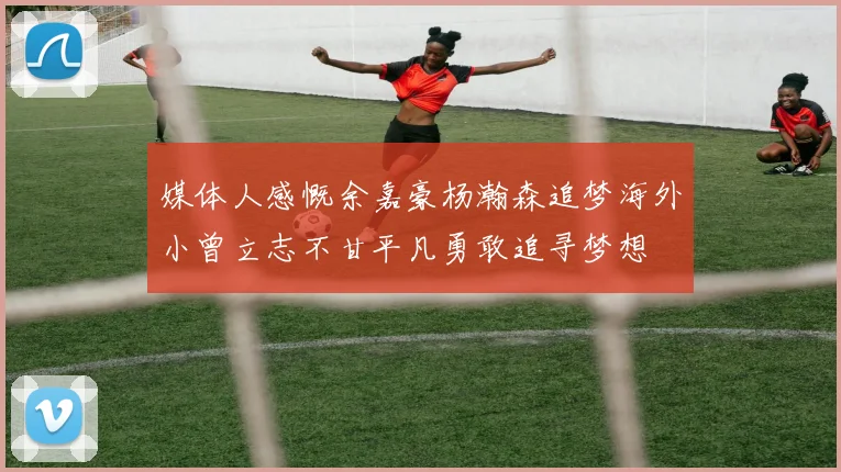 媒体人感慨余嘉豪杨瀚森追梦海外小曾立志不甘平凡勇敢追寻梦想