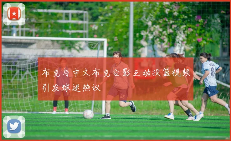 布克与中文布克合影互动投篮视频引发球迷热议