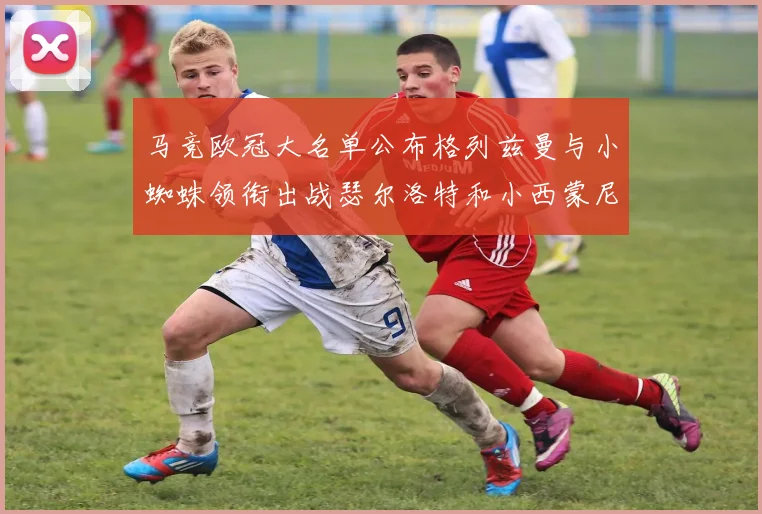 马竞欧冠大名单公布格列兹曼与小蜘蛛领衔出战瑟尔洛特和小西蒙尼在列