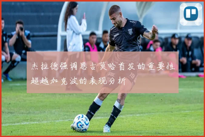 杰拉德强调恩古莫哈首发的重要性超越加克波的表现分析