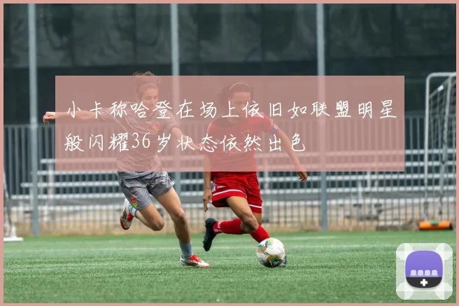 小卡称哈登在场上依旧如联盟明星般闪耀36岁状态依然出色