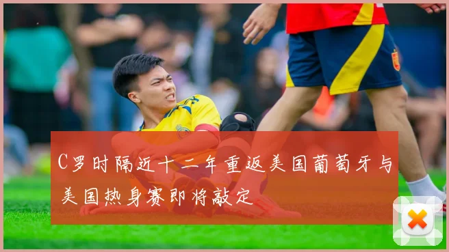 C罗时隔近十二年重返美国葡萄牙与美国热身赛即将敲定