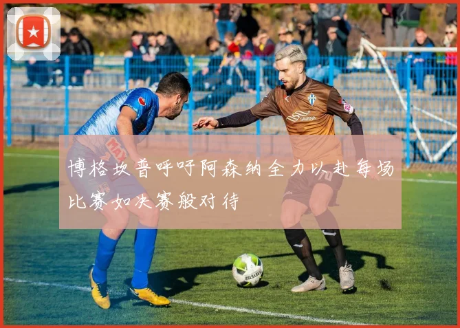 博格坎普呼吁阿森纳全力以赴每场比赛如决赛般对待