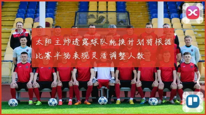 太阳主帅透露球队轮换计划将根据比赛半场表现灵活调整人数