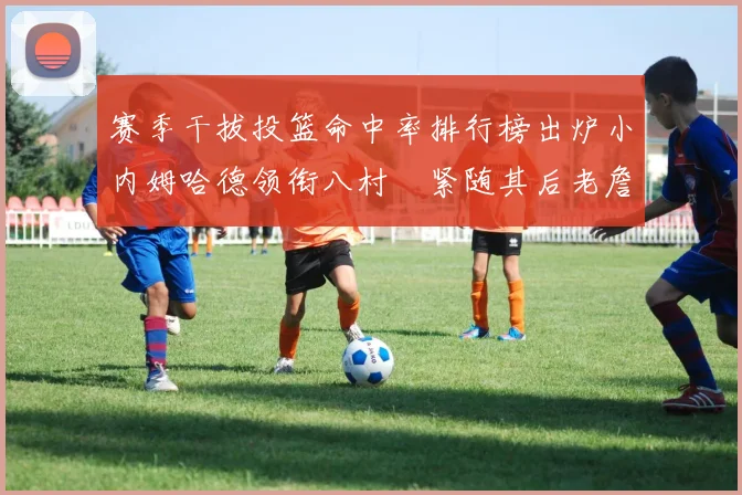 赛季干拔投篮命中率排行榜出炉小内姆哈德领衔八村塁紧随其后老詹稳居前列