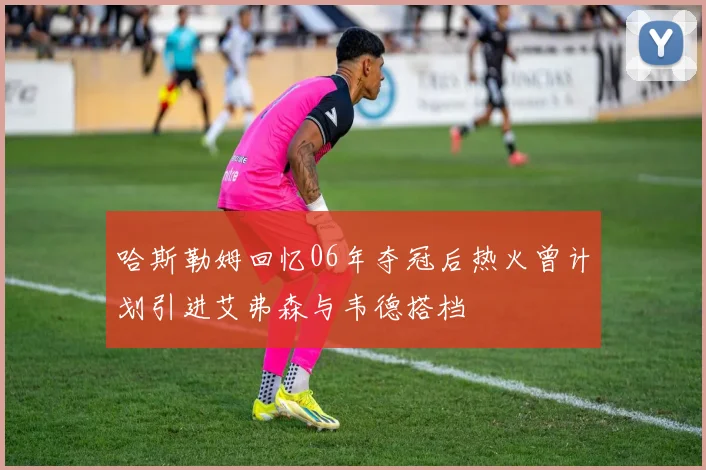 哈斯勒姆回忆06年夺冠后热火曾计划引进艾弗森与韦德搭档