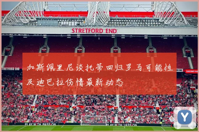 加斯佩里尼谈托蒂回归罗马可能性及迪巴拉伤情最新动态