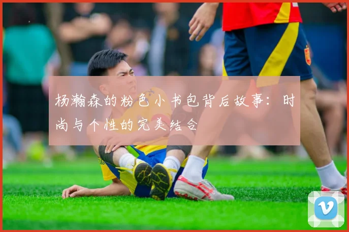 杨瀚森的粉色小书包背后故事：时尚与个性的完美结合