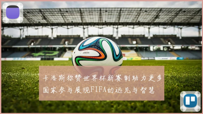 卡洛斯称赞世界杯新赛制助力更多国家参与展现FIFA的远见与智慧
