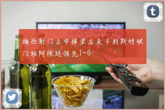 梅西射门击中横梁后麦卡利斯特破门助阿根廷领先1-0