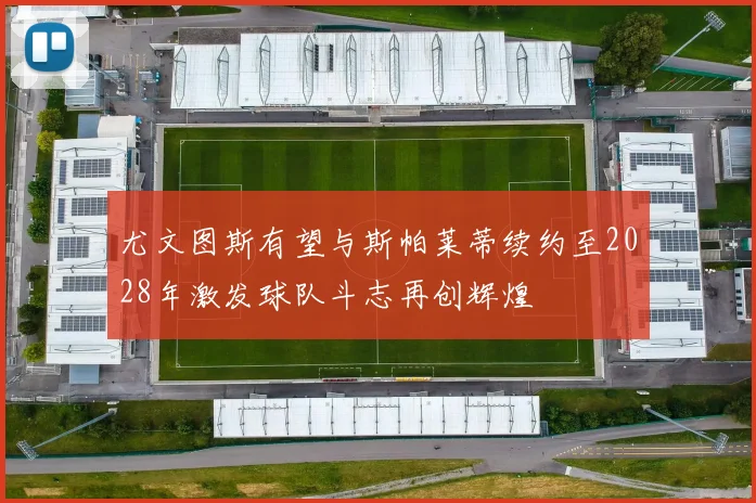 尤文图斯有望与斯帕莱蒂续约至2028年激发球队斗志再创辉煌